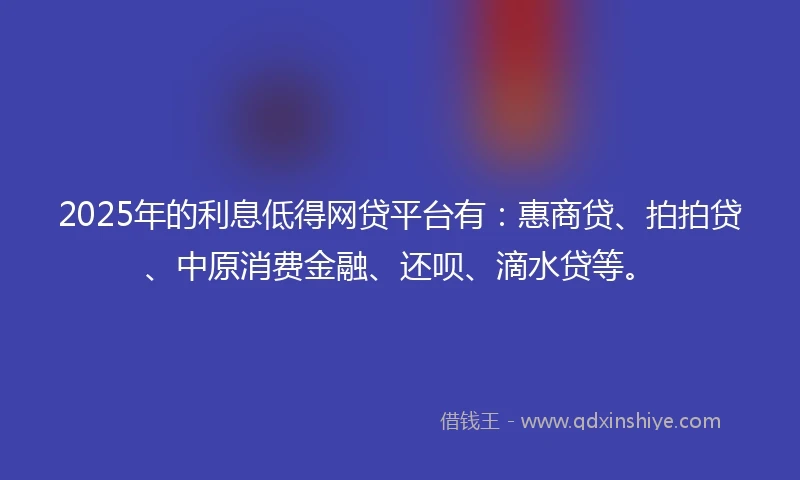 2025年的利息低得网贷平台有：惠商贷、拍拍贷、中原消费金融、还呗、滴水贷等。