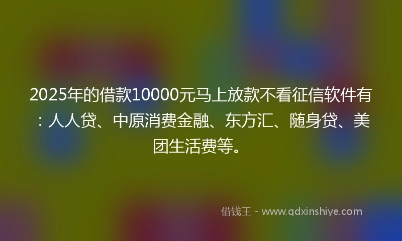 2025年的借款10000元马上放款不看征信软件有：人人贷、中原消费金融、东方汇、随身贷、美团生活费等。
