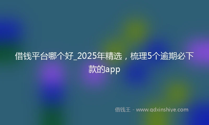 借钱平台哪个好_2025年精选，梳理5个逾期必下款的app