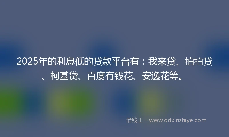 2025年的利息低的贷款平台有：我来贷、拍拍贷、柯基贷、百度有钱花、安逸花等。