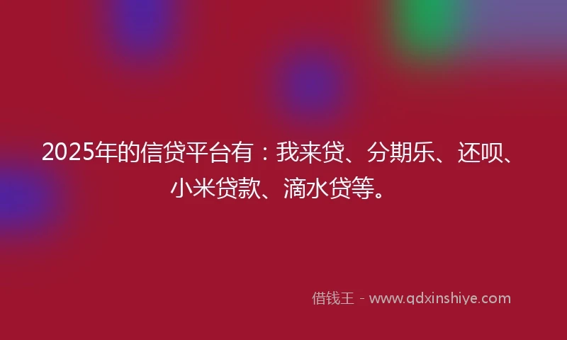 2025年的信贷平台有：我来贷、分期乐、还呗、小米贷款、滴水贷等。