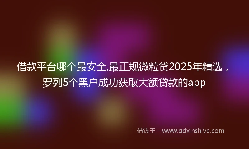 借款平台哪个最安全,最正规微粒贷2025年精选，罗列5个黑户成功获取大额贷款的app