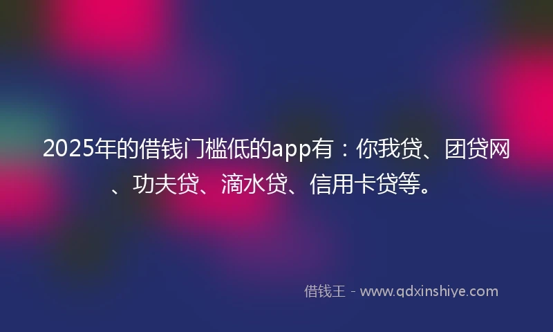 2025年的借钱门槛低的app有：你我贷、团贷网、功夫贷、滴水贷、信用卡贷等。