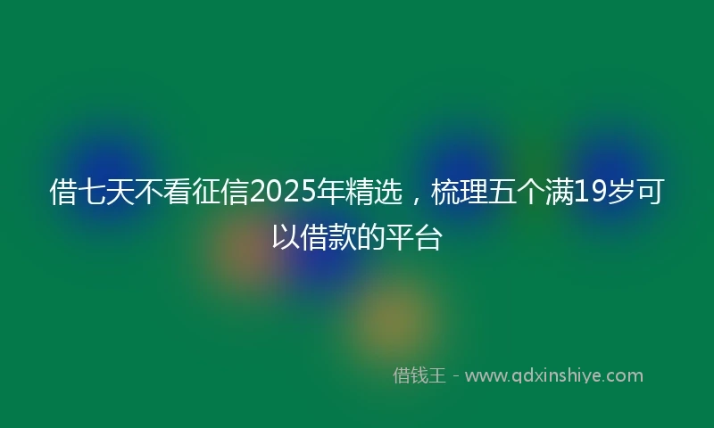 借七天不看征信2025年精选，梳理五个满19岁可以借款的平台