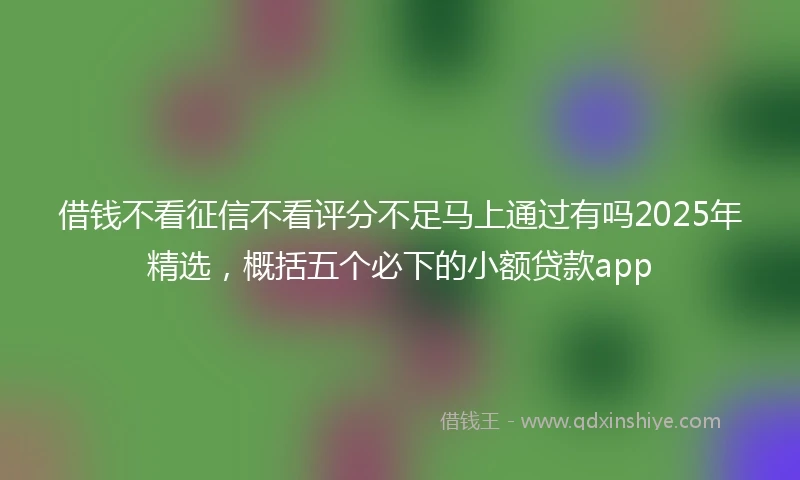 借钱不看征信不看评分不足马上通过有吗2025年精选，概括五个必下的小额贷款app