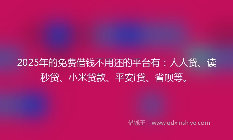 2025年的免费借钱不用还的平台有：人人贷、读秒贷、小米贷款、平安i贷、省呗等。