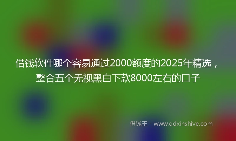 借钱软件哪个容易通过2000额度的2025年精选，整合五个无视黑白下款8000左右的口子