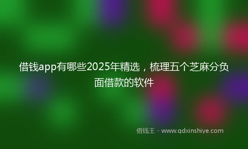 借钱app有哪些2025年精选，梳理五个芝麻分负面借款的软件
