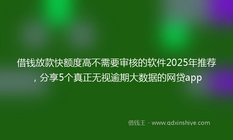 借钱放款快额度高不需要审核的软件2025年推荐，分享5个真正无视逾期大数据的网贷app