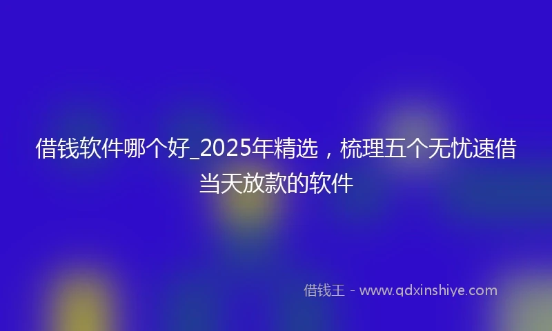 借钱软件哪个好_2025年精选，梳理五个无忧速借当天放款的软件
