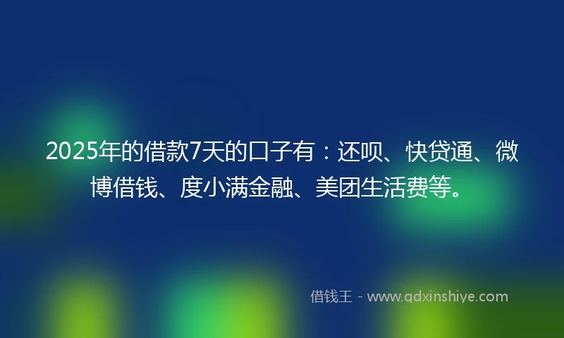 2025年的借款7天的口子有：还呗、快贷通、微博借钱、度小满金融、美团生活费等。