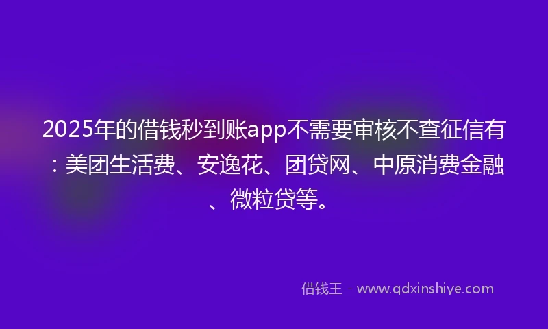 2025年的借钱秒到账app不需要审核不查征信有：美团生活费、安逸花、团贷网、中原消费金融、微粒贷等。