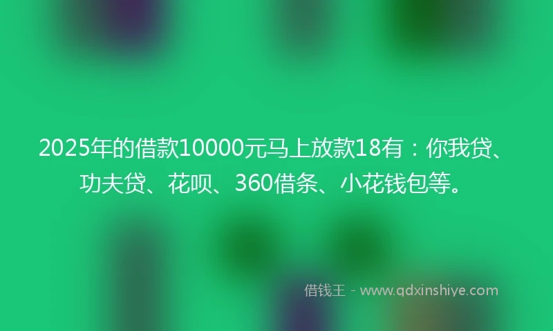 2025年的借款10000元马上放款18有：你我贷、功夫贷、花呗、360借条、小花钱包等。