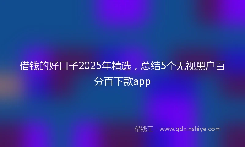 借钱的好口子2025年精选，总结5个无视黑户百分百下款app