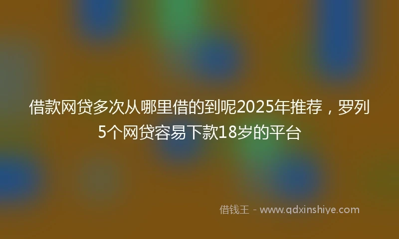 借款网贷多次从哪里借的到呢2025年推荐，罗列5个网贷容易下款18岁的平台