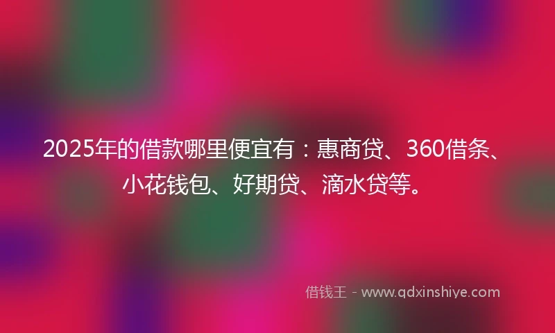 2025年的借款哪里便宜有：惠商贷、360借条、小花钱包、好期贷、滴水贷等。