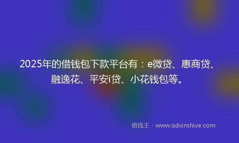 2025年的借钱包下款平台有：e微贷、惠商贷、融逸花、平安i贷、小花钱包等。