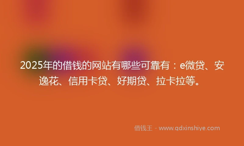 2025年的借钱的网站有哪些可靠有：e微贷、安逸花、信用卡贷、好期贷、拉卡拉等。