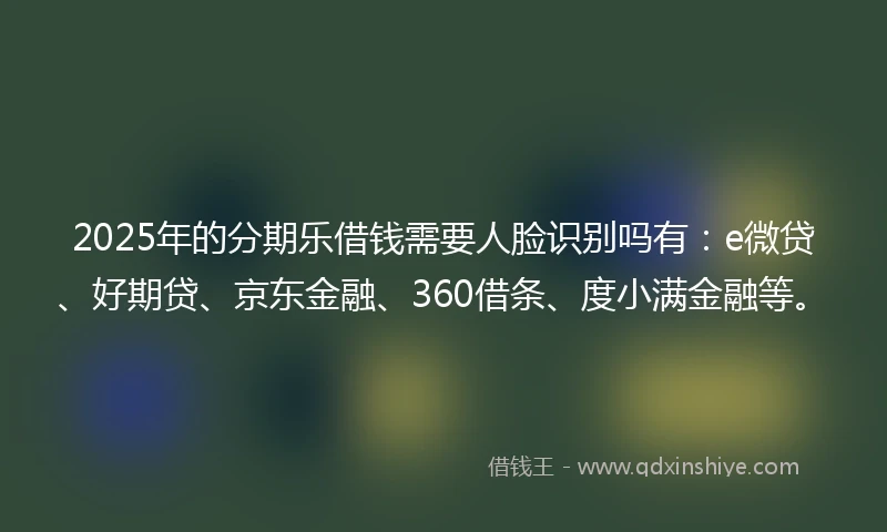 2025年的分期乐借钱需要人脸识别吗有：e微贷、好期贷、京东金融、360借条、度小满金融等。