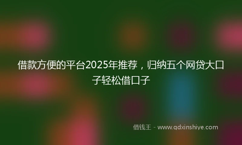 借款方便的平台2025年推荐，归纳五个网贷大口子轻松借口子