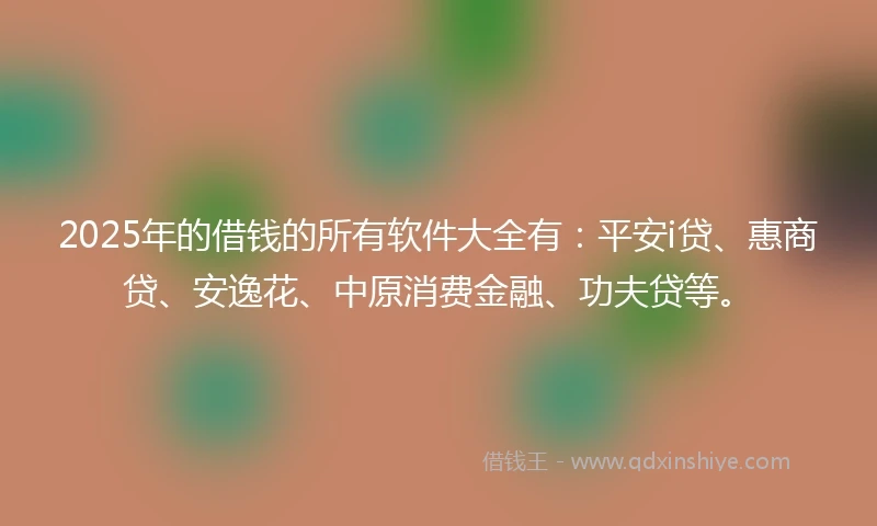 2025年的借钱的所有软件大全有：平安i贷、惠商贷、安逸花、中原消费金融、功夫贷等。