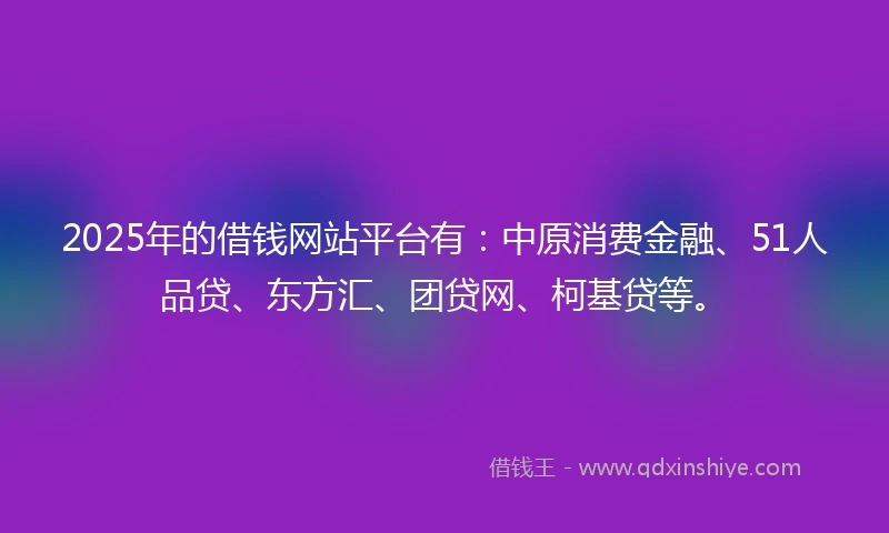 2025年的借钱网站平台有：中原消费金融、51人品贷、东方汇、团贷网、柯基贷等。