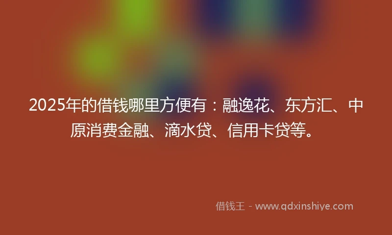 2025年的借钱哪里方便有：融逸花、东方汇、中原消费金融、滴水贷、信用卡贷等。