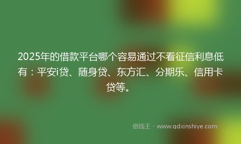 2025年的借款平台哪个容易通过不看征信利息低有：平安i贷、随身贷、东方汇、分期乐、信用卡贷等。