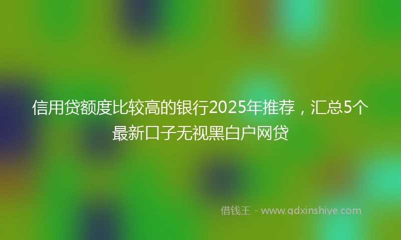 信用贷额度比较高的银行2025年推荐，汇总5个最新口子无视黑白户网贷
