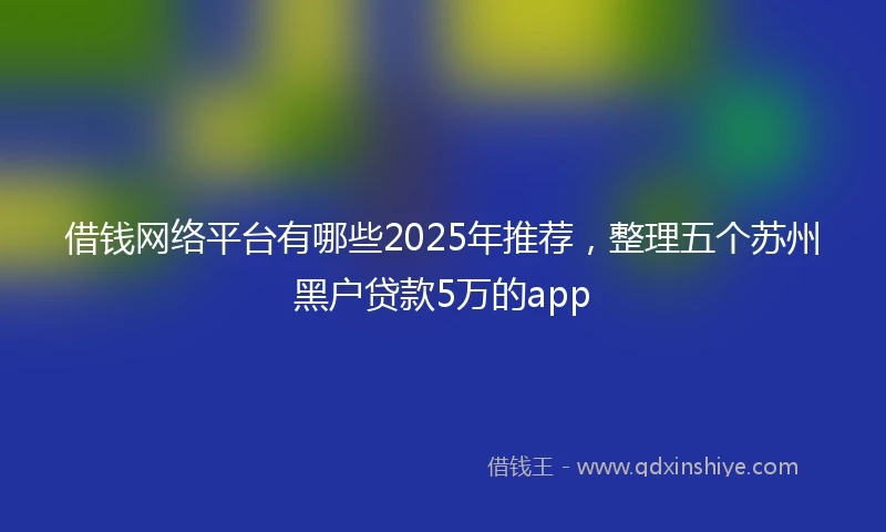 借钱网络平台有哪些2025年推荐，整理五个苏州黑户贷款5万的app