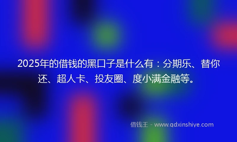 2025年的借钱的黑口子是什么有：分期乐、替你还、超人卡、投友圈、度小满金融等。