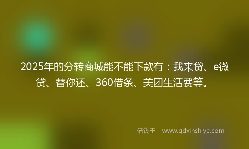 2025年的分转商城能不能下款有：我来贷、e微贷、替你还、360借条、美团生活费等。