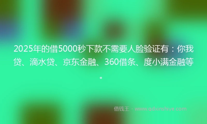 2025年的借5000秒下款不需要人脸验证有：你我贷、滴水贷、京东金融、360借条、度小满金融等。