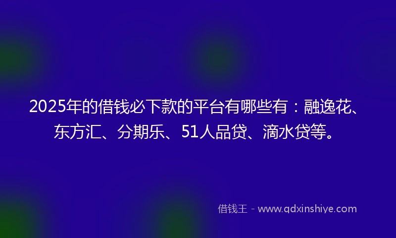 2025年的借钱必下款的平台有哪些有：融逸花、东方汇、分期乐、51人品贷、滴水贷等。