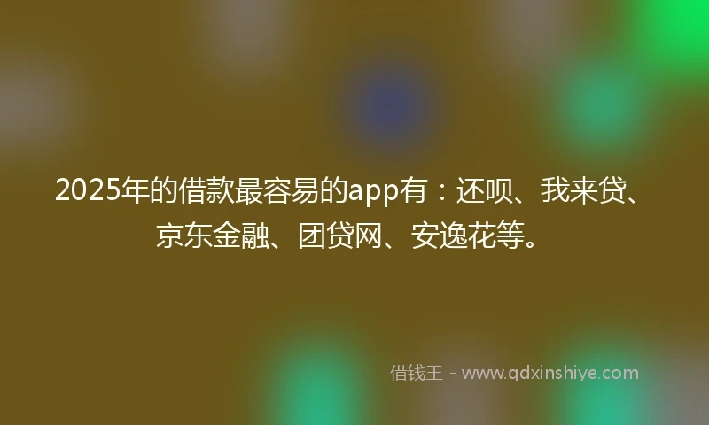 2025年的借款最容易的app有：还呗、我来贷、京东金融、团贷网、安逸花等。