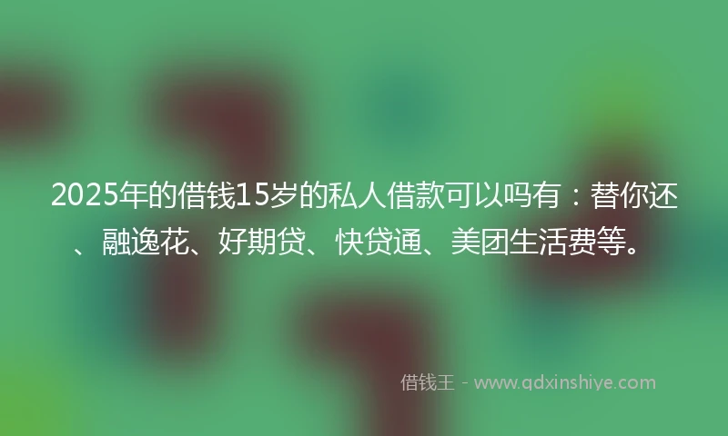 2025年的借钱15岁的私人借款可以吗有：替你还、融逸花、好期贷、快贷通、美团生活费等。