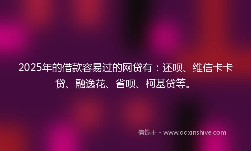 2025年的借款容易过的网贷有：还呗、维信卡卡贷、融逸花、省呗、柯基贷等。