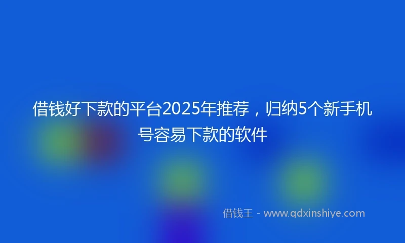 借钱好下款的平台2025年推荐，归纳5个新手机号容易下款的软件