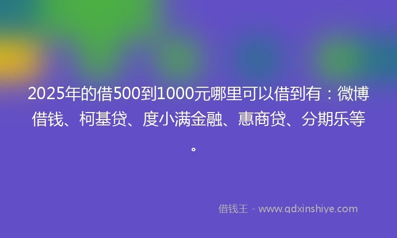 2025年的借500到1000元哪里可以借到有：微博借钱、柯基贷、度小满金融、惠商贷、分期乐等。