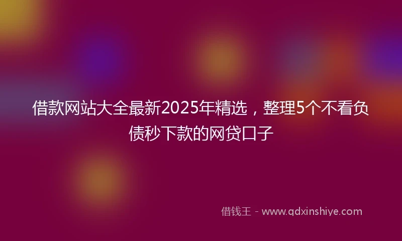 借款网站大全最新2025年精选，整理5个不看负债秒下款的网贷口子