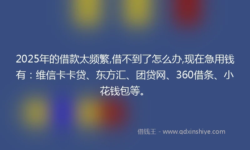 2025年的借款太频繁,借不到了怎么办,现在急用钱有：维信卡卡贷、东方汇、团贷网、360借条、小花钱包等。