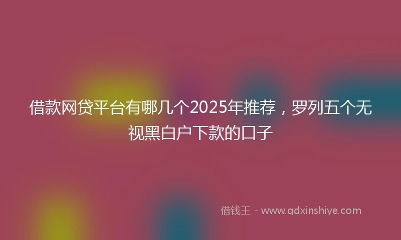 借款网贷平台有哪几个2025年推荐，罗列五个无视黑白户下款的口子