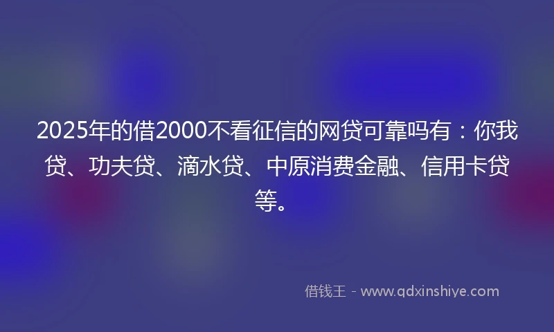 2025年的借2000不看征信的网贷可靠吗有：你我贷、功夫贷、滴水贷、中原消费金融、信用卡贷等。