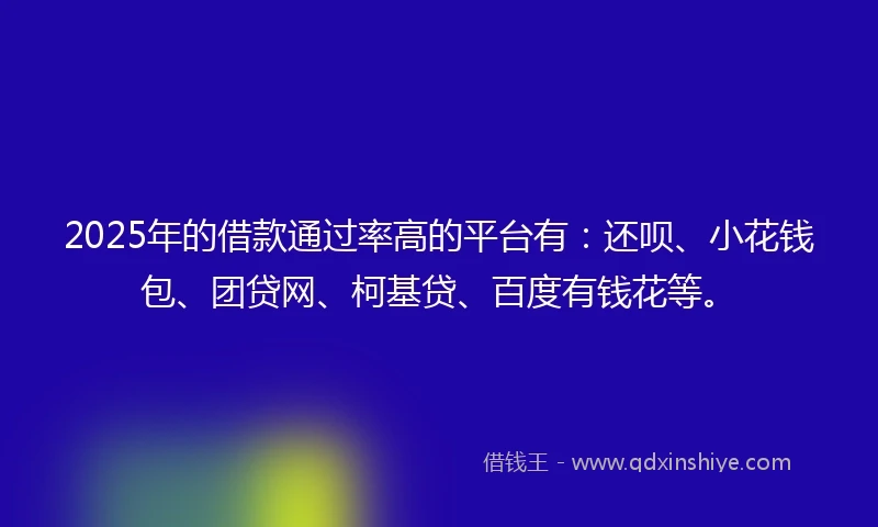 2025年的借款通过率高的平台有：还呗、小花钱包、团贷网、柯基贷、百度有钱花等。