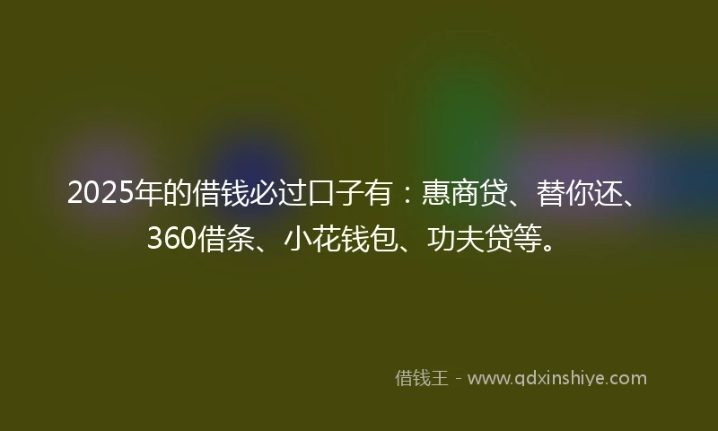 2025年的借钱必过口子有：惠商贷、替你还、360借条、小花钱包、功夫贷等。