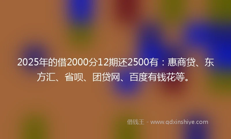 2025年的借2000分12期还2500有：惠商贷、东方汇、省呗、团贷网、百度有钱花等。