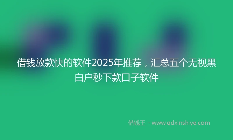 借钱放款快的软件2025年推荐，汇总五个无视黑白户秒下款口子软件