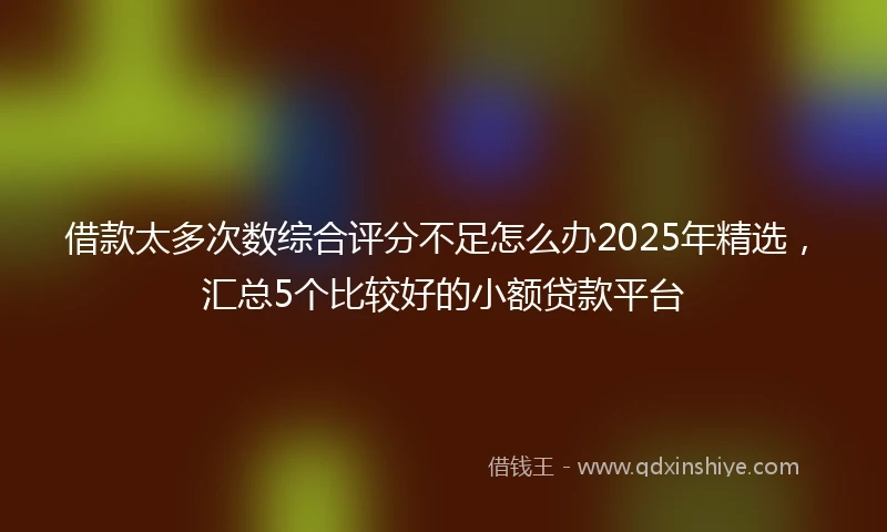 借款太多次数综合评分不足怎么办2025年精选，汇总5个比较好的小额贷款平台