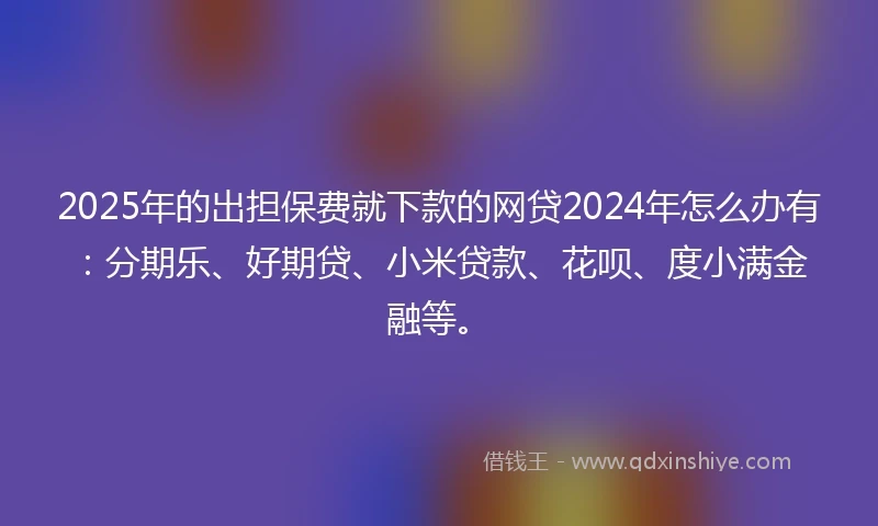 2025年的出担保费就下款的网贷2024年怎么办有：分期乐、好期贷、小米贷款、花呗、度小满金融等。
