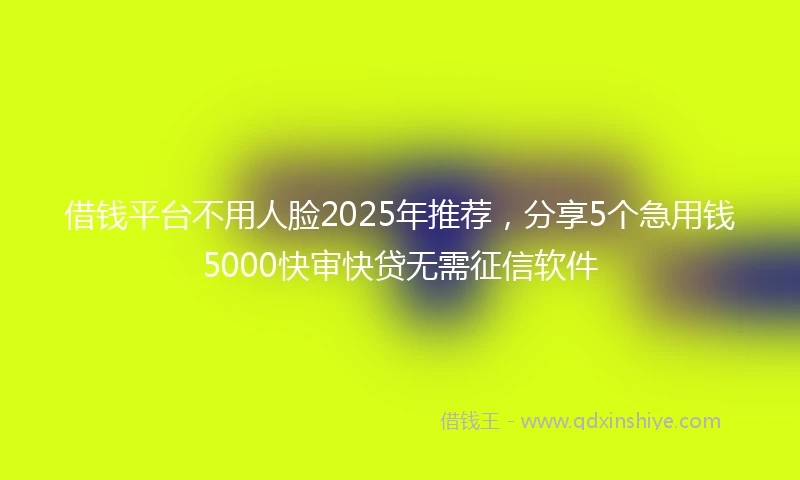 借钱平台不用人脸2025年推荐，分享5个急用钱5000快审快贷无需征信软件